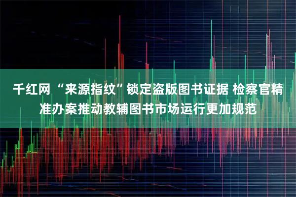 千红网 “来源指纹”锁定盗版图书证据 检察官精准办案推动教辅图书市场运行更加规范