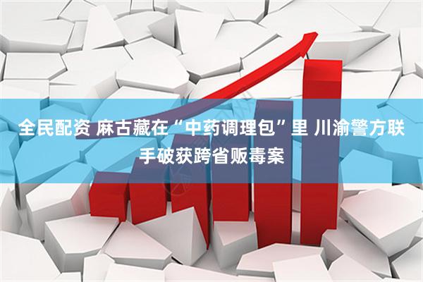 全民配资 麻古藏在“中药调理包”里 川渝警方联手破获跨省贩毒案