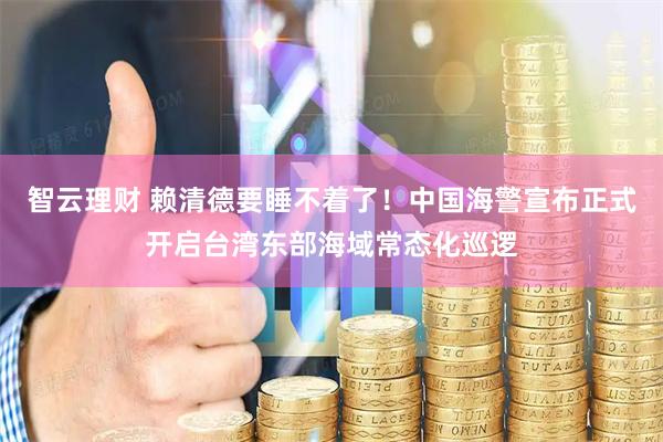 智云理财 赖清德要睡不着了！中国海警宣布正式开启台湾东部海域常态化巡逻