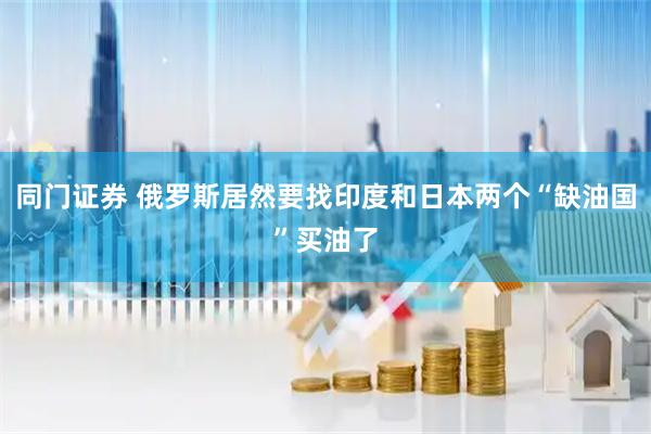 同门证券 俄罗斯居然要找印度和日本两个“缺油国”买油了