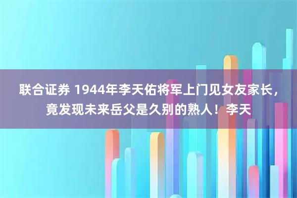 联合证券 1944年李天佑将军上门见女友家长，竟发现未来岳父是久别的熟人！李天